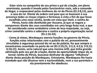 - Ester vivia na companhia de seu primo e pai de criação, em pleno
anonimato, quando é levada pelos funcionários reais, sob o comando
de Hegai, o responsável pelas mulheres do rei da Pérsia (Et.2:8,15), para
a casa do rei. Diante da ordem real para que se levassem à sua
presença todas as moças virgens e formosas à vista a fim de que fosse
escolhida uma nova rainha, tendo em vista que Vasti, a rainha da
Pérsia, havia sido destituída por Assuero, já que se negara a
comparecer diante dos seus convidados em uma longa festa real, o que
foi considerado como verdadeiro crime de lesa-majestade, ou seja,
crime cometido contra o soberano e contra a própria organização social
(Et.1:16-22).
- Como já vimos, Mardoqueu exercia funções no governo da Pérsia,
funções estas relacionadas com o palácio do rei, provavelmente
vinculadas à segurança pessoal do rei ou do palácio, fez que sempre o
encontramos assentado na porta do rei (Et.2:19,21; 3:2,3; 4:2,6; 5:9,13;
6:10,12). Assim, seria natural que uma menina órfã, que tinha grande
admiração pelo seu pai de criação, diante da oportunidade ímpar de se
tornar rainha da Pérsia, buscasse desfrutar de alguma “influência”
diante desta posição de Mardoqueu. Entretanto, Mardoqueu lhe havia
mandado que não dissesse nem a nacionalidade, nem a sua parentela e
ela prontamente lhe obedeceu
 