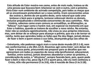Esta atitude de Ester mostra-nos como, antes de mais nada, tratava-se de
uma pessoa que buscava bem relacionar-se com o outro, com o próximo.
Vivia Ester num ambiente de acirrada competição, pois todas as moças que
ali se encontravam pretendiam ser a nova rainha. Eram concorrentes umas
das outras e, dentro de um quadro deste, seria natural que cada uma
tentasse o bem para si próprio, tentasse sobressair dentre as demais,
inclusive prejudicando e eliminando concorrentes de seus caminhos. Pela
história, sabemos como eram comuns as armadilhas, as difamações, as
“fofocas” num lugar como o harém real, em especial no momento em que
Ester o habitou, quando se tratava de escolher a nova rainha. No entanto,
Ester não se conduziu egoisticamente, não visou os seus próprios interesses,
mas, sem deixar de se esforçar para alcançar o prêmio, que era o de tornar-se
rainha, tanto que aprendeu todas as lições que lhe deu Hegai, jamais deixou
de fazer o bem a quem estava à sua volta, alcançando graça aos olhos de
todos.
- Entretanto, não podemos seguir mais o curso deste mundo (Ef.2:1-6), nem
nos conformarmos a ele (Rm.12:2). Devemos agir como Ester: sem deixar de
fazer a nossa parte, procurando nos preparar para os desafios que nos
apresentam em todos os aspectos de nossa vida (profissional, educacional,
familiar, entre outros), jamais devemos abandonar o amor ao próximo, a
consideração do outro, o “altruísmo”, sempre fazendo bem, pois, quem pode
fazer o bem e não o faz, peca (Tg.4:17) e quem peca, não viu nem conheceu a
Cristo, nEle não permanece (I Jo.3:6), não é nascido de Deus (I Jo.5:18).
 
