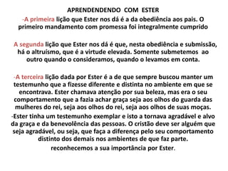 APRENDENDENDO COM ESTER
-A primeira lição que Ester nos dá é a da obediência aos pais. O
primeiro mandamento com promessa foi integralmente cumprido
A segunda lição que Ester nos dá é que, nesta obediência e submissão,
há o altruísmo, que é a virtude elevada. Somente submetemos ao
outro quando o consideramos, quando o levamos em conta.
-A terceira lição dada por Ester é a de que sempre buscou manter um
testemunho que a fizesse diferente e distinta no ambiente em que se
encontrava. Ester chamava atenção por sua beleza, mas era o seu
comportamento que a fazia achar graça seja aos olhos do guarda das
mulheres do rei, seja aos olhos do rei, seja aos olhos de suas moças.
-Ester tinha um testemunho exemplar e isto a tornava agradável e alvo
da graça e da benevolência das pessoas. O cristão deve ser alguém que
seja agradável, ou seja, que faça a diferença pelo seu comportamento
distinto dos demais nos ambientes de que faz parte.
reconhecemos a sua importância por Ester.
 