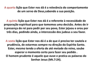A quarta lição que Ester nos dá é a relevância do comportamento
de um servo de Deus,sabendo a sua posição.
A quinta lição que Ester nos dá é a referente à necessidade de
preparação espiritual para que tomemos uma decisão. Antes de ir
à presença do rei para pedir por seu povo, Ester jejuou e orou por
três dias, pedindo ainda, a intercessão dos judeus a seu favor.
A sexta lição que Ester nos dá é a de que é preciso ter cautela e
prudência, de estarmos sempre na direção do Espírito Santo.
Ester, mesmo tendo a oferta de até metade do reino, soube
esperar o momento certo para fazer seu pedido .
O homem prudente é aquele que ouve e pratica as palavras do
Senhor Jesus (Mt.7:24).
 