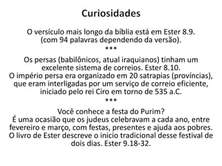 O versículo mais longo da bíblia está em Ester 8.9.
(com 94 palavras dependendo da versão).
***
Os persas (babilônicos, atual iraquianos) tinham um
excelente sistema de correios. Ester 8.10.
O império persa era organizado em 20 satrapias (províncias),
que eram interligadas por um serviço de correio eficiente,
iniciado pelo rei Ciro em torno de 535 a.C.
***
Você conhece a festa do Purim?
É uma ocasião que os judeus celebravam a cada ano, entre
fevereiro e março, com festas, presentes e ajuda aos pobres.
O livro de Ester descreve o inicio tradicional desse festival de
dois dias. Ester 9.18-32.
 