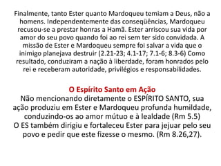 Finalmente, tanto Ester quanto Mardoqueu temiam a Deus, não a
homens. Independentemente das conseqüências, Mardoqueu
recusou-se a prestar honras a Hamã. Ester arriscou sua vida por
amor do seu povo quando foi ao rei sem ter sido convidada. A
missão de Ester e Mardoqueu sempre foi salvar a vida que o
inimigo planejava destruir (2.21-23; 4.1-17; 7.1-6; 8.3-6) Como
resultado, conduziram a nação à liberdade, foram honrados pelo
rei e receberam autoridade, privilégios e responsabilidades.
O Espírito Santo em Ação
Não mencionando diretamente o ESPÍRITO SANTO, sua
ação produziu em Ester e Mardoqueu profunda humildade,
conduzindo-os ao amor mútuo e à lealdade (Rm 5.5)
O ES também dirigiu e fortaleceu Ester para jejuar pelo seu
povo e pedir que este fizesse o mesmo. (Rm 8.26,27).
 