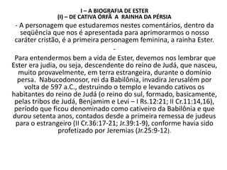 I – A BIOGRAFIA DE ESTER
(I) – DE CATIVA ÓRFÃ A RAINHA DA PÉRSIA
- A personagem que estudaremos nestes comentários, dentro da
seqüência que nos é apresentada para aprimorarmos o nosso
caráter cristão, é a primeira personagem feminina, a rainha Ester.
-
Para entendermos bem a vida de Ester, devemos nos lembrar que
Ester era judia, ou seja, descendente do reino de Judá, que nasceu,
muito provavelmente, em terra estrangeira, durante o domínio
persa. Nabucodonosor, rei da Babilônia, invadira Jerusalém por
volta de 597 a.C., destruindo o templo e levando cativos os
habitantes do reino de Judá (o reino do sul, formado, basicamente,
pelas tribos de Judá, Benjamim e Levi – I Rs.12:21; II Cr.11:14,16),
período que ficou denominado como cativeiro da Babilônia e que
durou setenta anos, contados desde a primeira remessa de judeus
para o estrangeiro (II Cr.36:17-21; Jr.39:1-9), conforme havia sido
profetizado por Jeremias (Jr.25:9-12).
 