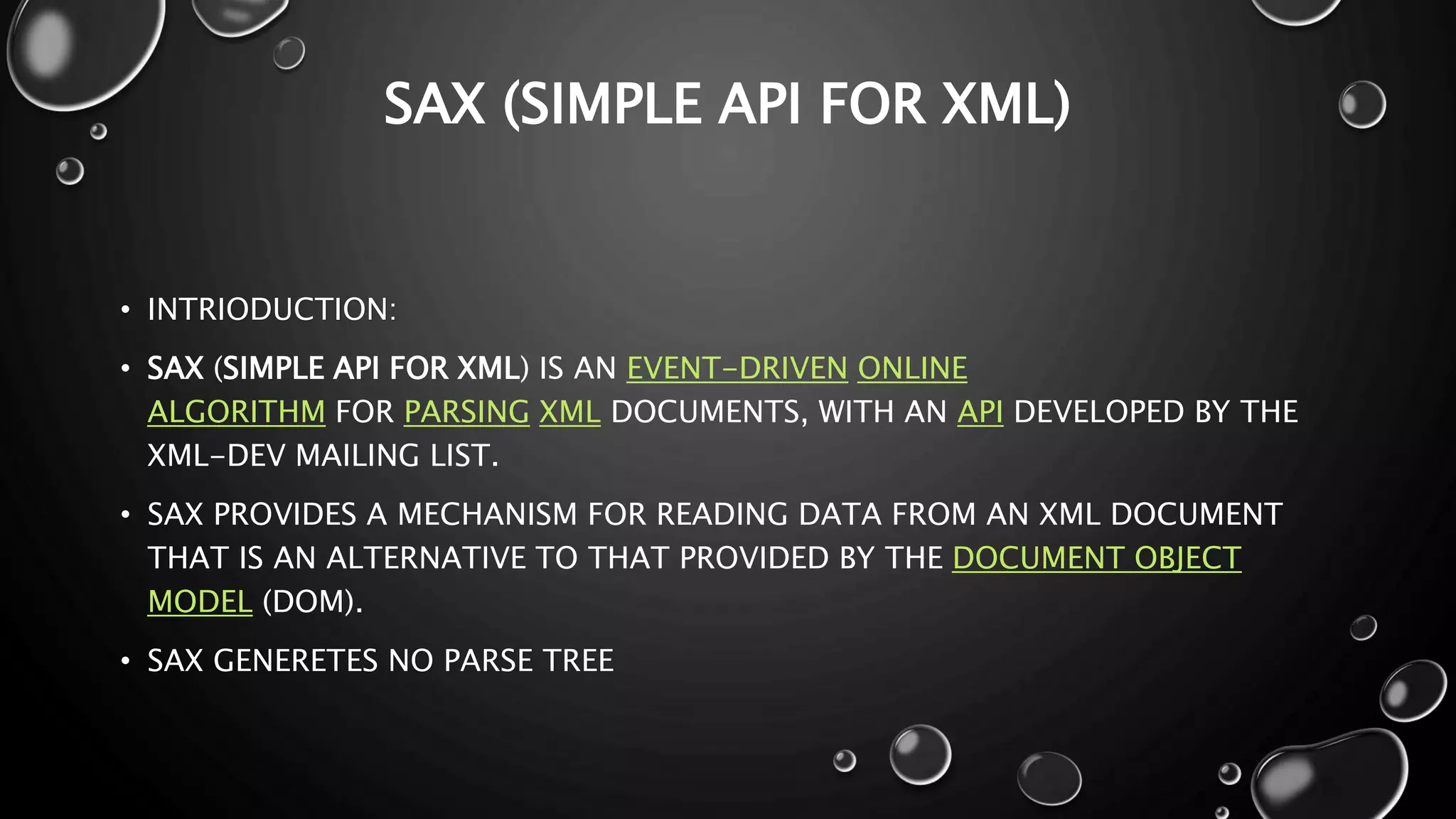 SAX (SIMPLE API FOR XML) • INTRIODUCTION: • SAX (SIMPLE API FOR XML) IS AN EVENT-DRIVEN ONLINE ALGORITHM FOR PARSING XML DOCUMENTS, WITH AN API DEVELOPED BY THE XML-DEV MAILING LIST. • SAX PROVIDES A MECHANISM FOR READING DATA FROM AN XML DOCUMENT THAT IS AN ALTERNATIVE TO THAT PROVIDED BY THE DOCUMENT OBJECT MODEL (DOM). • SAX GENERETES NO PARSE TREE 