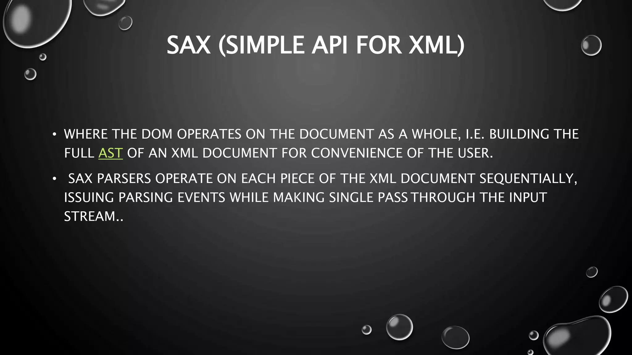 SAX (SIMPLE API FOR XML) • WHERE THE DOM OPERATES ON THE DOCUMENT AS A WHOLE, I.E. BUILDING THE FULL AST OF AN XML DOCUMENT FOR CONVENIENCE OF THE USER. • SAX PARSERS OPERATE ON EACH PIECE OF THE XML DOCUMENT SEQUENTIALLY, ISSUING PARSING EVENTS WHILE MAKING SINGLE PASS THROUGH THE INPUT STREAM.. 
