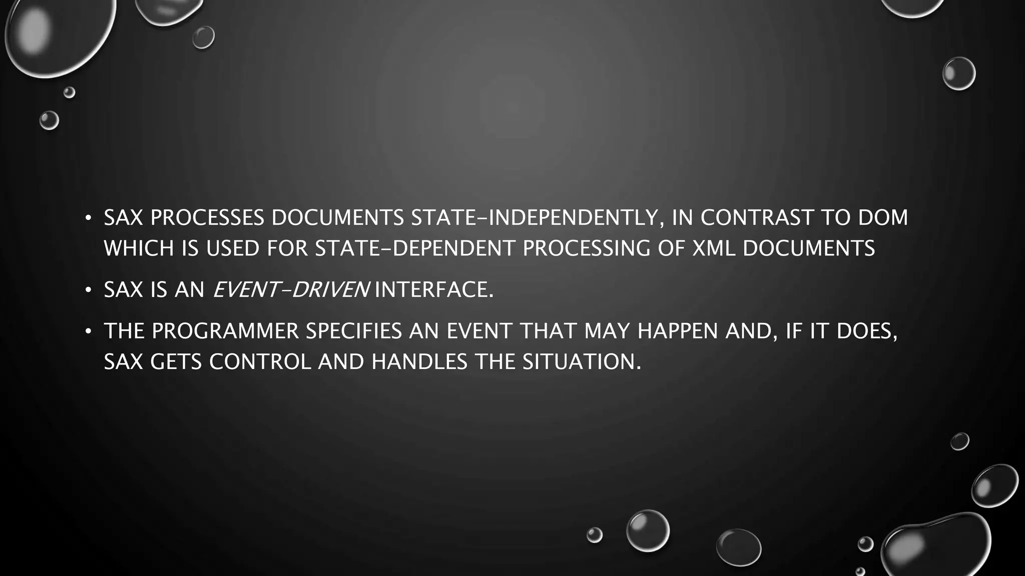 • SAX PROCESSES DOCUMENTS STATE-INDEPENDENTLY, IN CONTRAST TO DOM WHICH IS USED FOR STATE-DEPENDENT PROCESSING OF XML DOCUMENTS • SAX IS AN EVENT-DRIVEN INTERFACE. • THE PROGRAMMER SPECIFIES AN EVENT THAT MAY HAPPEN AND, IF IT DOES, SAX GETS CONTROL AND HANDLES THE SITUATION. 