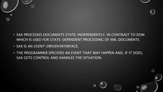 • SAX PROCESSES DOCUMENTS STATE-INDEPENDENTLY, IN CONTRAST TO DOM
WHICH IS USED FOR STATE-DEPENDENT PROCESSING OF XML DOCUMENTS
• SAX IS AN EVENT-DRIVEN INTERFACE.
• THE PROGRAMMER SPECIFIES AN EVENT THAT MAY HAPPEN AND, IF IT DOES,
SAX GETS CONTROL AND HANDLES THE SITUATION.
 