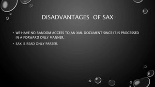 DISADVANTAGES OF SAX
• WE HAVE NO RANDOM ACCESS TO AN XML DOCUMENT SINCE IT IS PROCESSED
IN A FORWARD ONLY MANNER.
• SAX IS READ ONLY PARSER.
 