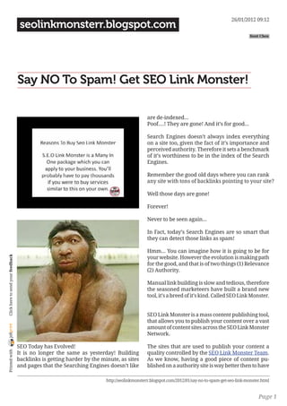 26/01/2012 09:12
                                     seolinkmonsterr.blogspot.com
                                                                                                                                                   Kent Chen




                                    Say NO To Spam! Get SEO Link Monster!

                                                                                              are de-indexed...
                                                                                              Poof....! They are gone! And it’s for good...

                                                                                              Search Engines doesn’t always index everything
                                                                                              on a site too, given the fact of it’s importance and
                                                                                              perceived authority. Therefore it sets a benchmark
                                                                                              of it’s worthiness to be in the index of the Search
                                                                                              Engines.

                                                                                              Remember the good old days where you can rank
                                                                                              any site with tons of backlinks pointing to your site?

                                                                                              Well those days are gone!

                                                                                              Forever!

                                                                                              Never to be seen again...

                                                                                              In Fact, today’s Search Engines are so smart that
                                                                                              they can detect those links as spam!

                                                                                              Hmm... You can imagine how it is going to be for
                                                                                              your website. However the evolution is making path
 Click here to send your feedback




                                                                                              for the good, and that is of two things (1) Relevance
                                                                                              (2) Authority.

                                                                                              Manual link building is slow and tedious, therefore
                                                                                              the seasoned marketeers have built a brand new
                                                                                              tool, it’s a breed of it’s kind. Called SEO Link Monster.


                                                                                              SEO Link Monster is a mass content publishing tool,
                                                                                              that allows you to publish your content over a vast
joliprint




                                                                                              amount of content sites across the SEO Link Monster
                                                                                              Network.

                                    SEO Today has Evolved!                                    The sites that are used to publish your content a
 Printed with




                                    It is no longer the same as yesterday! Building           quality controlled by the SEO Link Monster Team.
                                    backlinks is getting harder by the minute, as sites       As we know, having a good piece of content pu-
                                    and pages that the Searching Engines doesn’t like         blished on a authority site is way better then to have

                                                                         http://seolinkmonsterr.blogspot.com/2012/01/say-no-to-spam-get-seo-link-monster.html


                                                                                                                                                       Page 1
 