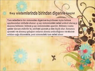 Tam d dl rin bir sistemd n dig rin keçirilm si üçün bölmə ə ə ə ə ə ə ə
qaydasından istifadə olunur. q say sistemind ki d d ardıcıl olaraq pə ə ə
sasına bölünür, bölm q sayə ə sistemind n aparılır. Bölm o vaxtaə ə
q d r davam etdirilir ki, növb ti qism t p-d nə ə ə ə ə kiçik olur. Sonuncu
qism ti v alınmış qalıqları onların alınma ardıcıllığınınə ə və əksinə
soldan-sağa düzm kl , yeni sistemd ki tam d d alınırə ə ə ə ə
Tam d dl rin bir sistemd n dig rin keçirilm si üçün bölmə ə ə ə ə ə ə ə
qaydasından istifadə olunur. q say sistemind ki d d ardıcıl olaraq pə ə ə
sasına bölünür, bölm q sayə ə sistemind n aparılır. Bölm o vaxtaə ə
q d r davam etdirilir ki, növb ti qism t p-d nə ə ə ə ə kiçik olur. Sonuncu
qism ti v alınmış qalıqları onların alınma ardıcıllığınınə ə və əksinə
soldan-sağa düzm kl , yeni sistemd ki tam d d alınırə ə ə ə ə
 