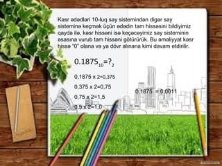 Kəsr ədədləri 10-luq say sistemindən digər say
sisteminə keçmək üçün ədədin tam hissəsini bildiyimiz
qayda ilə, kəsr hissəni isə keçəcəyimiz say sisteminin
əsasına vurub tam hissəni götürürük. Bu əməliyyat kəsr
hissə “0” olana və ya dövr alınana kimi davam etdirilir.
0,1875 x 2=0,375
0,375 x 2=0,75
0,75 x 2=1,5
0,5 x 2=1,0
0.187510
=?2
0,1875 = 0,0011
 