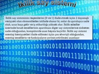 İkilik say sisteminin r q ml rini (0 v 1) ifad etm k üçün 2 dayanıqlıə ə ə ə ə ə
v ziyy ti olan elementl d n istifad olunur ki, onlar da quruluşca sadə ə ə ə ə ə
olub, ucuz başa g lir v iş etibarlılığı yüks k olur. İkilik d dl rə ə ə ə ə ə
üz rind hesab m ll rinin aparılması dig r say sisteml rin nisb t nə ə ə ə ə ə ə ə ə ə
sad olduğundan, kompüterd asan h yata keçirilir. İkilik say sistemiə ə ə
m ntiqi k miyy tl ri ifad edilm si üçün çox lverişli olduğundan,ə ə ə ə ə ə ə
m ntiqi m ll rin v funksiyaların yerin yetirilm si asanlaşırə ə ə ə ə ə ə .
İkilik say sisteminin r q ml rini (0 v 1) ifad etm k üçün 2 dayanıqlıə ə ə ə ə ə
v ziyy ti olan elementl d n istifad olunur ki, onlar da quruluşca sadə ə ə ə ə ə
olub, ucuz başa g lir v iş etibarlılığı yüks k olur. İkilik d dl rə ə ə ə ə ə
üz rind hesab m ll rinin aparılması dig r say sisteml rin nisb t nə ə ə ə ə ə ə ə ə ə
sad olduğundan, kompüterd asan h yata keçirilir. İkilik say sistemiə ə ə
m ntiqi k miyy tl ri ifad edilm si üçün çox lverişli olduğundan,ə ə ə ə ə ə ə
m ntiqi m ll rin v funksiyaların yerin yetirilm si asanlaşırə ə ə ə ə ə ə .
 
