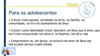 Para os adolescentes
• Crescer como pessoa, enraizado na terra, na família, na
comunidade, na fé e no chamamento de Deus
• Crescer como identidade cristã: descobrir um Deus que é amor, que
em Cristo ressuscitado nos salva e, no Espírito, nos dá a vida
• Comprometer-se, em Igreja, no anúncio do amor de Deus aos
outros pelo serviço e pela missão
Objetivos
 