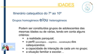 IDADES
Itinerário catequético do 7º ao 10º
Grupos homogéneos e/ou heterogéneos
Podem ser constituídos grupos de adolescentes das
mesmas idades ou de várias, tendo em conta alguns
critérios:
 a realidade paroquial;
 o perfil (psicológico… cognitivo… socialização) dos
catequizandos;
 a capacidade de interação de cada um no grupo;
 a situação familiar e escolar…
 