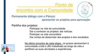 Ponto de
encontro com a Comunidade
Partilha dos projetos:
Participar na vida da comunidade
Dar a conhecer os projetos: dar notícias
Participar na vida comunitária
Dar contas do desenrolar dos projetos e dos resultados
Permanente diálogo com o Pároco:
apresentar os projetos para aprovação
No último encontro de cada etapa, os grupos apresentam à
comunidade cristã a JMJ trabalhada ao longo do mês e
partilham as suas atividades e experiências.
 