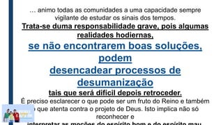 … animo todas as comunidades a uma capacidade sempre
vigilante de estudar os sinais dos tempos.
Trata-se duma responsabilidade grave, pois algumas
realidades hodiernas,
se não encontrarem boas soluções,
podem
desencadear processos de
desumanização
tais que será difícil depois retroceder.
É preciso esclarecer o que pode ser um fruto do Reino e também
o que atenta contra o projeto de Deus. Isto implica não só
reconhecer e
 
