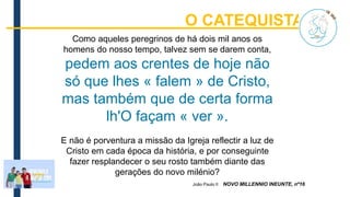 Como aqueles peregrinos de há dois mil anos os
homens do nosso tempo, talvez sem se darem conta,
pedem aos crentes de hoje não
só que lhes « falem » de Cristo,
mas também que de certa forma
lh'O façam « ver ».
E não é porventura a missão da Igreja reflectir a luz de
Cristo em cada época da história, e por conseguinte
fazer resplandecer o seu rosto também diante das
gerações do novo milénio?
João Paulo II NOVO MILLENNIO INEUNTE, nº16
O CATEQUISTA p.15
 