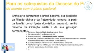 Para os catequistas da Diocese do Porto
de acordo com o plano pastoral:
 Renovar a disponibilidade à ação/graça de Deus;
 Permanecer nELE- ver Deus como PAI;
 Viver a dimensão: «Todos família, todos irmãos»;
 «cuidar das raízes da sua fé e da vida cristã: assumir a identidade cristã em todas
as dimensões do ser, da vida pessoal e comunitária»;
 Cuidar a dimensão «de iniciação» e missionária na catequese;
 Acolher e integrar a FAMÍLIA, na comunidade/no processo catequético, como
primeira responsável pela iniciação cristã;
 …
«Ampliar e aprofundar a graça batismal e a exigência
da filiação divina e da fraternidade humana, a partir
da família como Igreja doméstica, enquanto ventre
materno da iniciação cristã e da sua gestação
permanente.»
 