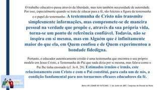 O trabalho educativo passa através da liberdade, mas tem também necessidade de autoridade.
Por isso, especialmente quando se trata de educar para a fé, são fulcrais a figura da testemunha
e o papel do testemunho. A testemunha de Cristo não transmite
simplesmente informações, mas compromete-se de maneira
pessoal na verdade que propõe e, através da sua própria vida,
torna-se um ponto de referência confiável. Todavia, não se
inspira em si mesma, mas em Alguém que é infinitamente
maior do que ela, em Quem confiou e de Quem experimentou a
bondade fidedigna.
Portanto, o educador autenticamente cristão é uma testemunha que encontra o seu próprio
modelo em Jesus Cristo, a Testemunha do Pai que nada dizia por si mesma, mas falava como o
Pai lhe tinha ensinado (cf. Jo 8, 28). Estimados irmãos e irmãs, este
relacionamento com Cristo e com o Pai constitui, para cada um de nós, a
condição fundamental para nos tornarmos eficazes educadores da fé.
Bento VXI CIDADE DO VATICANO, 11 de Junho de 2007, Congresso da Diocese de Roma
 