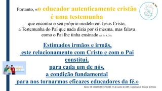 Portanto, «o educador autenticamente cristão
é uma testemunha
que encontra o seu próprio modelo em Jesus Cristo,
a Testemunha do Pai que nada dizia por si mesma, mas falava
como o Pai lhe tinha ensinado (cf. Jo 8, 28).
Estimados irmãos e irmãs,
este relacionamento com Cristo e com o Pai
constitui,
para cada um de nós,
a condição fundamental
para nos tornarmos eficazes educadores da fé.»
Bento VXI CIDADE DO VATICANO, 11 de Junho de 2007, Congresso da Diocese de Roma
 