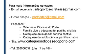 Para mais informações contacte:
- E-mail secretaria : sdecportosecretaria@gmail.com
- E-mail direção - portosdec@gmail.com
- Facebook:
- Catequese Diocese do Porto
- Família vive e educa na fé: partilha criativa
- Catequese da infância: partilha criativa
- Catequese da adolescência: partilha criativa
- Site: www.catequesediocesedoporto.com
- Tel: 226056037 (das 14 às 18h)
 