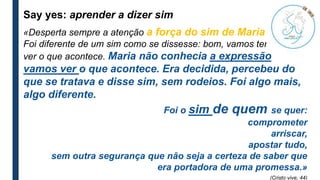 Say yes: aprender a dizer sim
«Desperta sempre a atenção a força do sim de Maria jovem.
Foi diferente de um sim como se dissesse: bom, vamos tentar, para
ver o que acontece. Maria não conhecia a expressão
vamos ver o que acontece. Era decidida, percebeu do
que se tratava e disse sim, sem rodeios. Foi algo mais,
algo diferente.
Foi o sim de quem se quer:
comprometer
arriscar,
apostar tudo,
sem outra segurança que não seja a certeza de saber que
era portadora de uma promessa.»
(Cristo vive, 44)
 