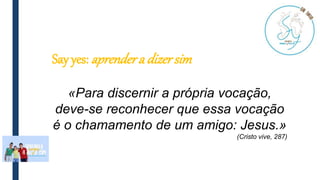Say yes: aprendera dizer sim
«Para discernir a própria vocação,
deve-se reconhecer que essa vocação
é o chamamento de um amigo: Jesus.»
(Cristo vive, 287)
 
