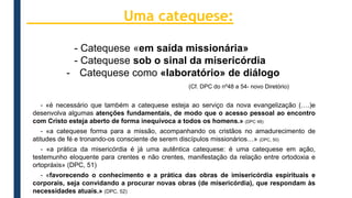 - Catequese «em saída missionária»
- Catequese sob o sinal da misericórdia
- Catequese como «laboratório» de diálogo
(Cf. DPC do nº48 a 54- novo Diretório)
- «é necessário que também a catequese esteja ao serviço da nova evangelização (….)e
desenvolva algumas atenções fundamentais, de modo que o acesso pessoal ao encontro
com Cristo esteja aberto de forma inequívoca a todos os homens.» (DPC 48)
- «a catequese forma para a missão, acompanhando os cristãos no amadurecimento de
atitudes de fé e tronando-os consciente de serem discípulos missionários…» (DPC, 50)
- «a prática da misericórdia é já uma autêntica catequese: é uma catequese em ação,
testemunho eloquente para crentes e não crentes, manifestação da relação entre ortodoxia e
ortopráxis» (DPC, 51)
- «favorecendo o conhecimento e a prática das obras de imisericórdia espirituais e
corporais, seja convidando a procurar novas obras (de misericórdia), que respondam às
necessidades atuais.» (DPC, 52)
Uma catequese:
 
