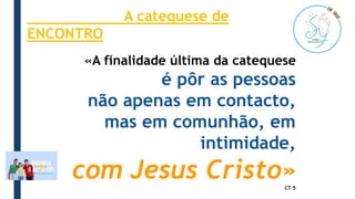 «A finalidade última da catequese
é pôr as pessoas
não apenas em contacto,
mas em comunhão, em
intimidade,
com Jesus Cristo»
CT 5
A catequese de
ENCONTRO
 