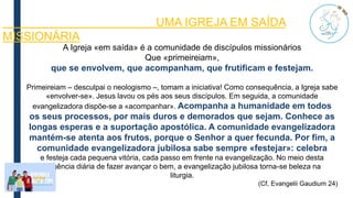 A Igreja «em saída» é a comunidade de discípulos missionários
Que «primeireiam»,
que se envolvem, que acompanham, que frutificam e festejam.
Primeireiam – desculpai o neologismo –, tomam a iniciativa! Como consequência, a Igreja sabe
«envolver-se». Jesus lavou os pés aos seus discípulos. Em seguida, a comunidade
evangelizadora dispõe-se a «acompanhar». Acompanha a humanidade em todos
os seus processos, por mais duros e demorados que sejam. Conhece as
longas esperas e a suportação apostólica. A comunidade evangelizadora
mantém-se atenta aos frutos, porque o Senhor a quer fecunda. Por fim, a
comunidade evangelizadora jubilosa sabe sempre «festejar»: celebra
e festeja cada pequena vitória, cada passo em frente na evangelização. No meio desta
exigência diária de fazer avançar o bem, a evangelização jubilosa torna-se beleza na
liturgia.
(Cf, Evangelii Gaudium 24)
UMA IGREJA EM SAÍDA
MISSIONÁRIA
 