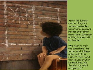 After the funeral, most of Sanjay's former classmates were there. Sanjay's mother and father were there, obviously waiting to speak with his teacher.  "We want to show you something," his father said, taking a wallet out of his pocket "They found this on Sanjay when he was killed. We thought you might recognize it."  