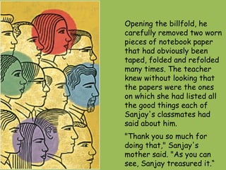 Opening the billfold, he carefully removed two worn pieces of notebook paper that had obviously been taped, folded and refolded many times. The teacher knew without looking that the papers were the ones on which she had listed all the good things each of Sanjay's classmates had said about him.  "Thank you so much for doing that," Sanjay's mother said. "As you can see, Sanjay treasured it.“  