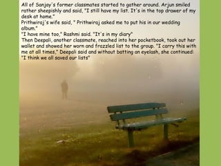 All of Sanjay's former classmates started to gather around. Arjun smiled rather sheepishly and said, "I still have my list. It's in the top drawer of my desk at home."  Prithwiraj's wife said, " Prithwiraj asked me to put his in our wedding album."  "I have mine too," Rashmi said. "It's in my diary"  Then Deepali, another classmate, reached into her pocketbook, took out her wallet and showed her worn and frazzled list to the group. "I carry this with me at all times," Deepali said and without batting an eyelash, she continued: "I think we all saved our lists"  