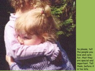 So please, tell the people you love and care for, that they are special and important. Tell them, before it is too late.  