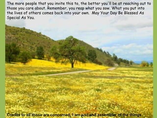 The more people that you invite this to, the better you'll be at reaching out to those you care about. Remember, you reap what you sow. What you put into the lives of others comes back into your own.  May Your Day Be Blessed As Special As You. Credits to all those are concerned, I am just and assembler of the things 