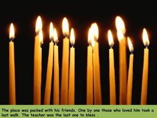 The place was packed with his friends. One by one those who loved him took a last walk. The teacher was the last one to bless .  