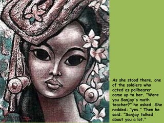 As she stood there, one of the soldiers who acted as pallbearer came up to her. "Were you Sanjay's math teacher?" he asked. She nodded: "yes." Then he said: "Sanjay talked about you a lot."  