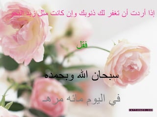 إذا أردت أن تغفر لك ذنوبك وإن كانت مثل زبد البحر  فقل  سبحان الله وبحمده  في اليوم مائه مرهـ   