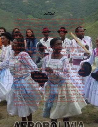 SAYA
La Saya es una danza afroboliviana que nace de la expresión de los
negros mulatos que habitan la región de Los Yungas ubicado en la
franja subandina de Bolivia al norte de la ciudad de La Paz. El baile
se realiza liderado por una voz cantante, es un estilo de música y
danza que puede ser considerado como el producto de la fusión de
elementos africanos, aymaras y españoles.

Etimología

El nombre de la Saya proviene de la deformación del vocablo de
origen   africano   Nsaya    de   Origen    Kikongo,   así   la   Saya
etimológicamente significa trabajo en común bajo el mando de un
(a) cantante principal

Características

El acompañamiento de tambores y guanchas y las coplas entre
solista y coro surgen de las raíces africanas, mientras la vestimenta
adoptada por las mujeres se asemeja al traje de las mujeres
aymaras así como instrumentos musicales netamente autóctonos
tales como charango, zampoña, flauta; en la actualidad también está
acompañada por el sonido de la guitarra. El canto es ejecutado en
castellano. Antiguamente las dos filas de bailarines eran guiadas
por los mayores del pueblo. El capitán de baile hacía orden y lugar
para los bailarines con el chicote, los dos Caporales con los
pequeños cascabeles ajustados a las pantorrillas marcaban el ritmo
siguiendo al tambor mayor.
 