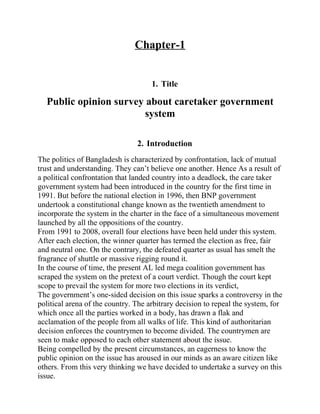 Chapter-1


                                     1. Title

  Public opinion survey about caretaker government
                        system

                                2. Introduction
The politics of Bangladesh is characterized by confrontation, lack of mutual
trust and understanding. They can’t believe one another. Hence As a result of
a political confrontation that landed country into a deadlock, the care taker
government system had been introduced in the country for the first time in
1991. But before the national election in 1996, then BNP government
undertook a constitutional change known as the twentieth amendment to
incorporate the system in the charter in the face of a simultaneous movement
launched by all the oppositions of the country.
From 1991 to 2008, overall four elections have been held under this system.
After each election, the winner quarter has termed the election as free, fair
and neutral one. On the contrary, the defeated quarter as usual has smelt the
fragrance of shuttle or massive rigging round it.
In the course of time, the present AL led mega coalition government has
scraped the system on the pretext of a court verdict. Though the court kept
scope to prevail the system for more two elections in its verdict,
The government’s one-sided decision on this issue sparks a controversy in the
political arena of the country. The arbitrary decision to repeal the system, for
which once all the parties worked in a body, has drawn a flak and
acclamation of the people from all walks of life. This kind of authoritarian
decision enforces the countrymen to become divided. The countrymen are
seen to make opposed to each other statement about the issue.
Being compelled by the present circumstances, an eagerness to know the
public opinion on the issue has aroused in our minds as an aware citizen like
others. From this very thinking we have decided to undertake a survey on this
issue.
 