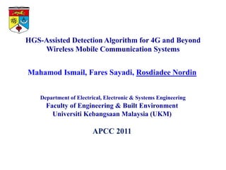 HGS-Assisted Detection Algorithm for 4G and Beyond
    Wireless Mobile Communication Systems


Mahamod Ismail, Fares Sayadi, Rosdiadee Nordin


    Department of Electrical, Electronic & Systems Engineering
      Faculty of Engineering & Built Environment
        Universiti Kebangsaan Malaysia (UKM)

                        APCC 2011
 