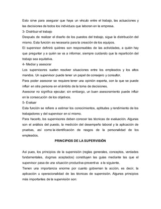 Esto sirve para asegurar que haya un vínculo entre el trabajo, las actuaciones y
las decisiones de todos los individuos que laboran en la empresa.
3- Distribuir el trabajo
Después de realizar el diseño de los puestos del trabajo, sigue la distribución del
mismo. Esta función es necesaria para la creación de los equipos.
El supervisor definirá quiénes son responsables de las actividades, a quién hay
que preguntar y a quién se va a informar, siempre cuidando que la repartición del
trabajo sea equitativa.
4- Mediar y asesorar
Los supervisores suelen resolver situaciones entre los empleados y los altos
mandos. Un supervisor puede tener un papel de consejero y consultor.
Para poder asesorar se requiere tener una opinión experta, con la que se puede
influir en otra persona en el ámbito de la toma de decisiones.
Asesorar no significa ejecutar; sin embargo, un buen asesoramiento puede influir
en la consecución de los objetivos.
5- Evaluar
Esta función se refiere a estimar los conocimientos, aptitudes y rendimiento de los
trabajadores y del supervisor en sí mismo.
Para hacerlo, los supervisores deben conocer las técnicas de evaluación. Algunas
son el análisis del puesto, la medición del desempeño laboral y la aplicación de
pruebas, así como la identificación de rasgos de la personalidad de los
empleados.
PRINCIPIOS DE LA SUPERVISIÓN
Así pues, los principios de la supervisión (reglas generales, conceptos, verdades
fundamentales, dogmas aceptados) constituyen las guías mediante las que el
supervisor pasa de una situación productiva-preventiva a la siguiente.
Tienen una importancia enorme por cuanto gobiernan la acción, es decir, la
aplicación u operacionalidad de las técnicas de supervisión. Algunos principios
más importantes de la supervisión son:
 