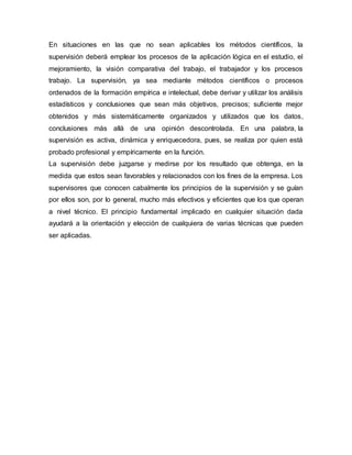 En situaciones en las que no sean aplicables los métodos científicos, la
supervisión deberá emplear los procesos de la aplicación lógica en el estudio, el
mejoramiento, la visión comparativa del trabajo, el trabajador y los procesos
trabajo. La supervisión, ya sea mediante métodos científicos o procesos
ordenados de la formación empírica e intelectual, debe derivar y utilizar los análisis
estadísticos y conclusiones que sean más objetivos, precisos; suficiente mejor
obtenidos y más sistemáticamente organizados y utilizados que los datos,
conclusiones más allá de una opinión descontrolada. En una palabra, la
supervisión es activa, dinámica y enriquecedora, pues, se realiza por quien está
probado profesional y empíricamente en la función.
La supervisión debe juzgarse y medirse por los resultado que obtenga, en la
medida que estos sean favorables y relacionados con los fines de la empresa. Los
supervisores que conocen cabalmente los principios de la supervisión y se guían
por ellos son, por lo general, mucho más efectivos y eficientes que los que operan
a nivel técnico. El principio fundamental implicado en cualquier situación dada
ayudará a la orientación y elección de cualquiera de varias técnicas que pueden
ser aplicadas.
 