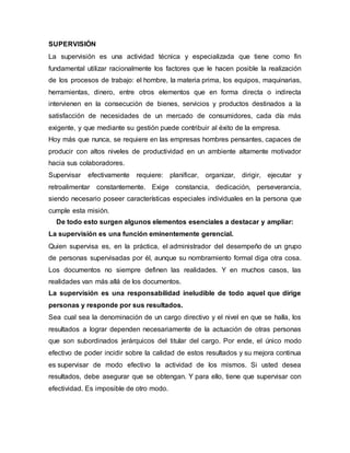 SUPERVISIÓN
La supervisión es una actividad técnica y especializada que tiene como fin
fundamental utilizar racionalmente los factores que le hacen posible la realización
de los procesos de trabajo: el hombre, la materia prima, los equipos, maquinarias,
herramientas, dinero, entre otros elementos que en forma directa o indirecta
intervienen en la consecución de bienes, servicios y productos destinados a la
satisfacción de necesidades de un mercado de consumidores, cada día más
exigente, y que mediante su gestión puede contribuir al éxito de la empresa.
Hoy más que nunca, se requiere en las empresas hombres pensantes, capaces de
producir con altos niveles de productividad en un ambiente altamente motivador
hacia sus colaboradores.
Supervisar efectivamente requiere: planificar, organizar, dirigir, ejecutar y
retroalimentar constantemente. Exige constancia, dedicación, perseverancia,
siendo necesario poseer características especiales individuales en la persona que
cumple esta misión.
De todo esto surgen algunos elementos esenciales a destacar y ampliar:
La supervisión es una función eminentemente gerencial.
Quien supervisa es, en la práctica, el administrador del desempeño de un grupo
de personas supervisadas por él, aunque su nombramiento formal diga otra cosa.
Los documentos no siempre definen las realidades. Y en muchos casos, las
realidades van más allá de los documentos.
La supervisión es una responsabilidad ineludible de todo aquel que dirige
personas y responde por sus resultados.
Sea cual sea la denominación de un cargo directivo y el nivel en que se halla, los
resultados a lograr dependen necesariamente de la actuación de otras personas
que son subordinados jerárquicos del titular del cargo. Por ende, el único modo
efectivo de poder incidir sobre la calidad de estos resultados y su mejora continua
es supervisar de modo efectivo la actividad de los mismos. Si usted desea
resultados, debe asegurar que se obtengan. Y para ello, tiene que supervisar con
efectividad. Es imposible de otro modo.
 
