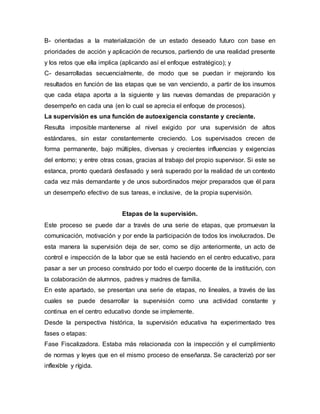 B- orientadas a la materialización de un estado deseado futuro con base en
prioridades de acción y aplicación de recursos, partiendo de una realidad presente
y los retos que ella implica (aplicando así el enfoque estratégico); y
C- desarrolladas secuencialmente, de modo que se puedan ir mejorando los
resultados en función de las etapas que se van venciendo, a partir de los insumos
que cada etapa aporta a la siguiente y las nuevas demandas de preparación y
desempeño en cada una (en lo cual se aprecia el enfoque de procesos).
La supervisión es una función de autoexigencia constante y creciente.
Resulta imposible mantenerse al nivel exigido por una supervisión de altos
estándares, sin estar constantemente creciendo. Los supervisados crecen de
forma permanente, bajo múltiples, diversas y crecientes influencias y exigencias
del entorno; y entre otras cosas, gracias al trabajo del propio supervisor. Si este se
estanca, pronto quedará desfasado y será superado por la realidad de un contexto
cada vez más demandante y de unos subordinados mejor preparados que él para
un desempeño efectivo de sus tareas, e inclusive, de la propia supervisión.
Etapas de la supervisión.
Este proceso se puede dar a través de una serie de etapas, que promuevan la
comunicación, motivación y por ende la participación de todos los involucrados. De
esta manera la supervisión deja de ser, como se dijo anteriormente, un acto de
control e inspección de la labor que se está haciendo en el centro educativo, para
pasar a ser un proceso construido por todo el cuerpo docente de la institución, con
la colaboración de alumnos, padres y madres de familia.
En este apartado, se presentan una serie de etapas, no lineales, a través de las
cuales se puede desarrollar la supervisión como una actividad constante y
continua en el centro educativo donde se implemente.
Desde la perspectiva histórica, la supervisión educativa ha experimentado tres
fases o etapas:
Fase Fiscalizadora. Estaba más relacionada con la inspección y el cumplimiento
de normas y leyes que en el mismo proceso de enseñanza. Se caracterizó por ser
inflexible y rígida.
 