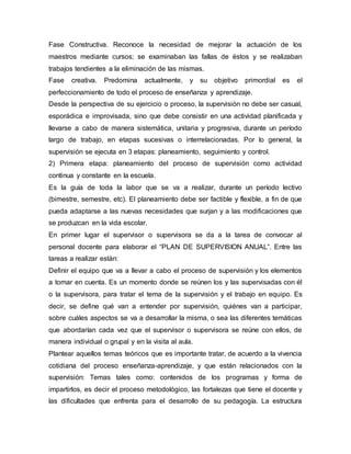 Fase Constructiva. Reconoce la necesidad de mejorar la actuación de los
maestros mediante cursos; se examinaban las fallas de éstos y se realizaban
trabajos tendientes a la eliminación de las mismas.
Fase creativa. Predomina actualmente, y su objetivo primordial es el
perfeccionamiento de todo el proceso de enseñanza y aprendizaje.
Desde la perspectiva de su ejercicio o proceso, la supervisión no debe ser casual,
esporádica e improvisada, sino que debe consistir en una actividad planificada y
llevarse a cabo de manera sistemática, unitaria y progresiva, durante un período
largo de trabajo, en etapas sucesivas o interrelacionadas. Por lo general, la
supervisión se ejecuta en 3 etapas: planeamiento, seguimiento y control.
2) Primera etapa: planeamiento del proceso de supervisión como actividad
continua y constante en la escuela.
Es la guía de toda la labor que se va a realizar, durante un período lectivo
(bimestre, semestre, etc). El planeamiento debe ser factible y flexible, a fin de que
pueda adaptarse a las nuevas necesidades que surjan y a las modificaciones que
se produzcan en la vida escolar.
En primer lugar el supervisor o supervisora se da a la tarea de convocar al
personal docente para elaborar el “PLAN DE SUPERVISION ANUAL”. Entre las
tareas a realizar están:
Definir el equipo que va a llevar a cabo el proceso de supervisión y los elementos
a tomar en cuenta. Es un momento donde se reúnen los y las supervisadas con él
o la supervisora, para tratar el tema de la supervisión y el trabajo en equipo. Es
decir, se define qué van a entender por supervisión, quiénes van a participar,
sobre cuáles aspectos se va a desarrollar la misma, o sea las diferentes temáticas
que abordarían cada vez que el supervisor o supervisora se reúne con ellos, de
manera individual o grupal y en la visita al aula.
Plantear aquellos temas teóricos que es importante tratar, de acuerdo a la vivencia
cotidiana del proceso enseñanza-aprendizaje, y que están relacionados con la
supervisión: Temas tales como: contenidos de los programas y forma de
impartirlos, es decir el proceso metodológico, las fortalezas que tiene el docente y
las dificultades que enfrenta para el desarrollo de su pedagogía. La estructura
 