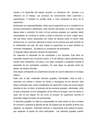 escolar y el desarrollo del trabajo docente. La motivación del docente y su
influencia en el trabajo. Los procesos de comunicación entre supervisor y
supervisados. Y también es posible tratar a nivel conceptual el tema de la
supervisión.
Distribución de responsabilidades. Dado que la supervisión se va a constituir en un
proceso participativo y planificado, cada miembro del equipo, va a estar a cargo de
alguna tarea o actividad. Es decir, en las sesiones grupales, por ejemplo, habrá
responsables de coordinar la sesión y dirigir la discusión en torno a algún tema,
del cual todos vienen preparados por medio de lecturas sobre el mismo. Esta
dinámica les va a permitir relacionar la teoría con la práctica que está viviendo en
la cotidianidad del aula. De esta manera la supervisión va a tener también un
momento investigativo. Se elabora un cronograma de actividades.
3) Segunda etapa: ejecución del plan de supervisión
Se supervisa el desarrollo de las actividades y los docentes. Esta labor se
desarrolla durante todo el periodo lectivo, a fin de efectuar nuevas planificaciones
cuando sean necesarias, con base a los datos recogidos y evaluados durante el
desarrollo de las actividades escolares. En esta etapa se ejecutan todos los
planes, de manera eficiente.
Esta etapa corresponde al cumplimiento del plan de acción elaborado en la etapa
anterior.
Dado que el plan contempla sesiones grupales, individuales, visita al aula y
reuniones con padres y madres de familia o encargados de los alumnos, esta
etapa contempla esas cuatro modalidades de supervisión. Cada una de las etapas
alimenta la otra, es decir, el producto de las sesiones grupales, individuales, visita
al aula y reuniones con los encargados de los niños en el hogar, sirve de insumo a
cada una de las etapas. Es así como el proceso de supervisión permite el
desarrollo integral de todos los participantes.
3) Sesiones grupales: En ellas los responsables de cada sesión se dan a la tarea
de convocar y preparar la agenda del día. Se sugiere que de acuerdo al tema y los
objetivos, se preparen diferentes técnicas e instrumentos para realizar la sesión,
que aseguren el aporte de cada participante. Las sesiones grupales pueden
 