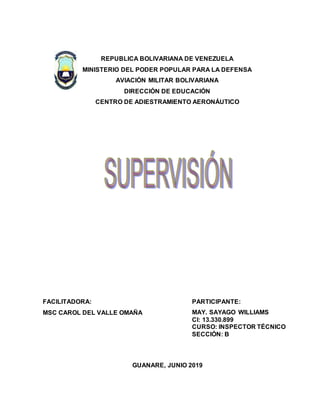 REPUBLICA BOLIVARIANA DE VENEZUELA
MINISTERIO DEL PODER POPULAR PARA LA DEFENSA
AVIACIÓN MILITAR BOLIVARIANA
DIRECCIÓN DE EDUCACIÓN
CENTRO DE ADIESTRAMIENTO AERONÁUTICO
GUANARE, JUNIO 2019
FACILITADORA:
MSC CAROL DEL VALLE OMAÑA
PARTICIPANTE:
MAY. SAYAGO WILLIAMS
CI: 13.330.899
CURSO: INSPECTOR TÉCNICO
SECCIÓN: B
 