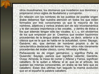 otros musulmanes, los otomanos que invadieron sus dominios y propiciaron cinco siglos de feudalismo y corrupción.  En relación con los nombres de los pueblos de posible origen árabe debemos fijar nuestra atención en todos los que están formados por tres consonantes ya que la mayoría de los nombres, adjetivos y verbos árabes son de raíz triconsonántica y le dan escasa importancia a las vocales,  y dentro de éstos a los que además tengan sólo las vocales, a, i, u, sin olvidarnos de los que empiecen por ar. Creemos que existen topónimos procedentes de la lengua árabe antigua, es decir, anterior a la clásica que es la que se habla en la actualidad, como: Sayago, Ganáme, etc. que derivan de nombres propios o de la característica destacada del terreno. Hay  otros más claramente procedentes del árabe clásico, como: Almeida y Alfaraz. Peñausende es de origen germánico, y significa Peña de Gusende; Sayago, parece que significa valiente; Ganáme, Oveja; Almeida, la mesa de comer y Alfaraz y Fariza, significan caballero. Si le quitan a Alfaraz el al, que es el artículo, les quedan las mismas consonantes, en árabe se lee fariz que es caballero. Estas dos últimas han seguido la misma evolución que en el español la palabra caballero.  