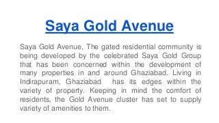 Saya Gold Avenue 
Saya Gold Avenue, The gated residential community is 
being developed by the celebrated Saya Gold Group 
that has been concerned within the development of 
many properties in and around Ghaziabad. Living in 
Indirapuram, Ghaziabad has its edges within the 
variety of property. Keeping in mind the comfort of 
residents, the Gold Avenue cluster has set to supply 
variety of amenities to them. 
 